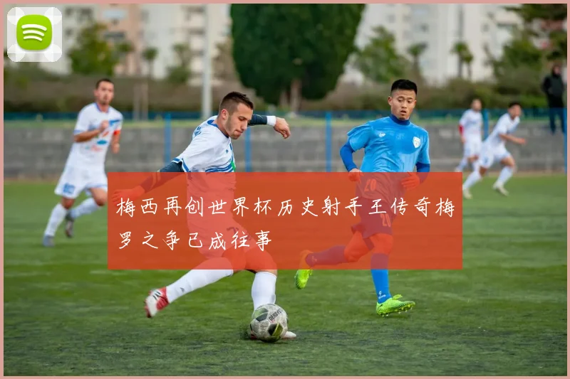梅西再创世界杯历史射手王传奇梅罗之争已成往事
