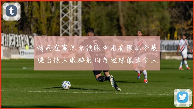梅西在赛沃尔德眼中用有限机会展现出惊人威胁射门与控球能力令人赞叹