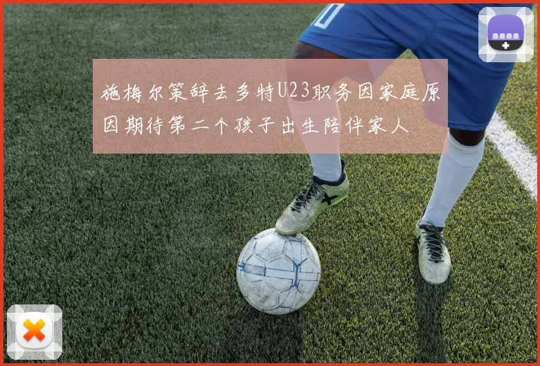 施梅尔策辞去多特U23职务因家庭原因期待第二个孩子出生陪伴家人