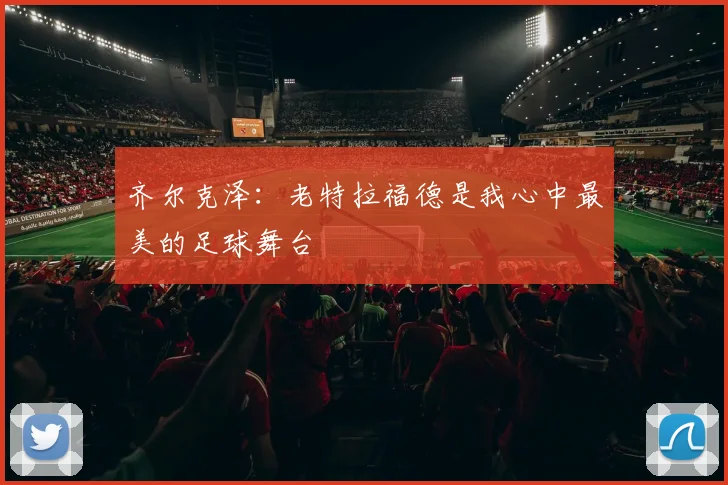 齐尔克泽：老特拉福德是我心中最美的足球舞台