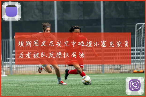 埃斯图皮尼安空中碰撞比塞克染黄后者被队友搀扶离场