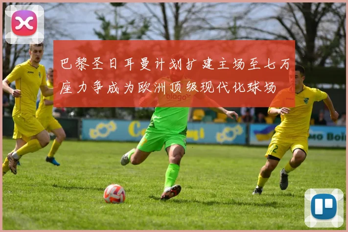 巴黎圣日耳曼计划扩建主场至七万座力争成为欧洲顶级现代化球场