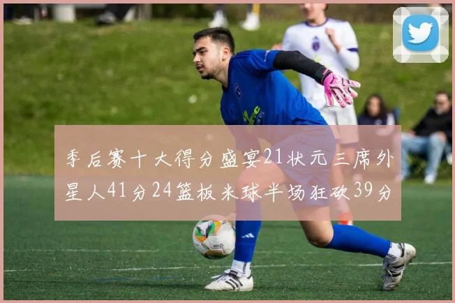 季后赛十大得分盛宴21状元三席外星人41分24篮板米球半场狂砍39分