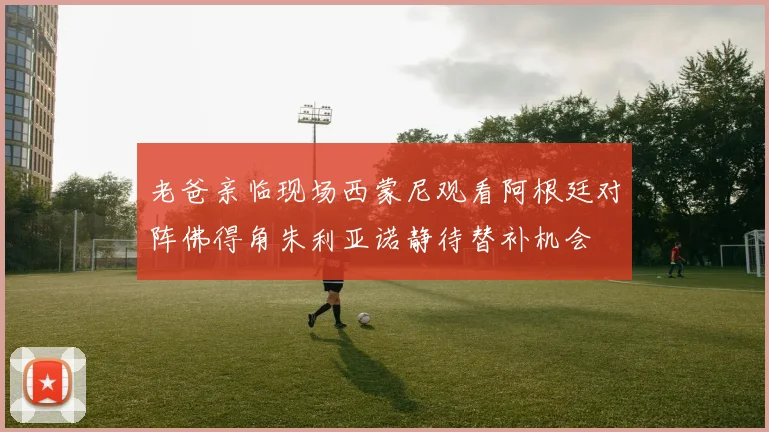 老爸亲临现场西蒙尼观看阿根廷对阵佛得角朱利亚诺静待替补机会