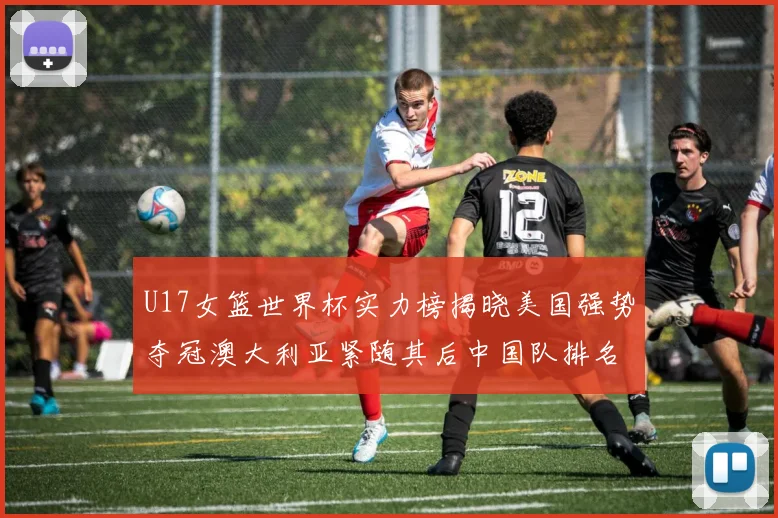 U17女篮世界杯实力榜揭晓美国强势夺冠澳大利亚紧随其后中国队排名第十