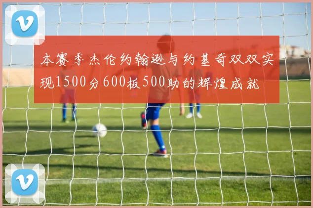 本赛季杰伦约翰逊与约基奇双双实现1500分600板500助的辉煌成就