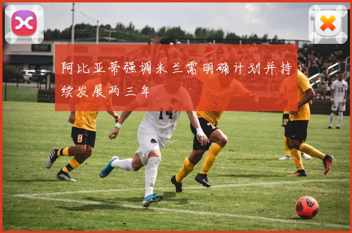 阿比亚蒂强调米兰需明确计划并持续发展两三年