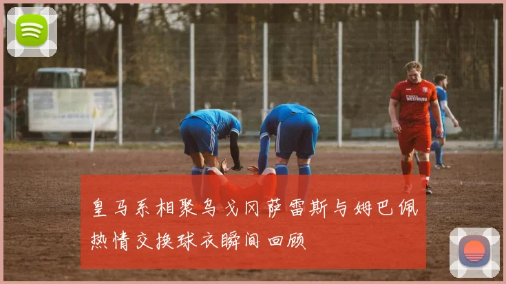 皇马系相聚乌戈冈萨雷斯与姆巴佩热情交换球衣瞬间回顾