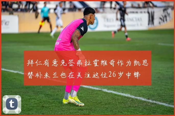 拜仁有意免签弗拉霍维奇作为凯恩替补米兰也在关注这位26岁中锋