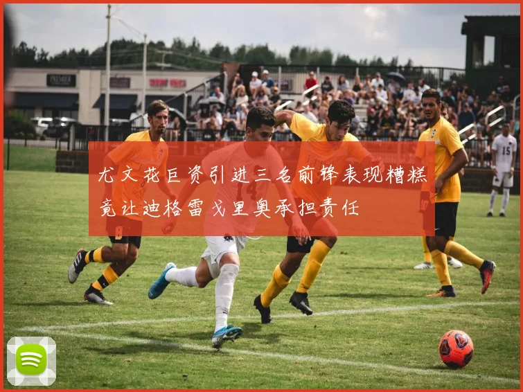 尤文花巨资引进三名前锋表现糟糕竟让迪格雷戈里奥承担责任
