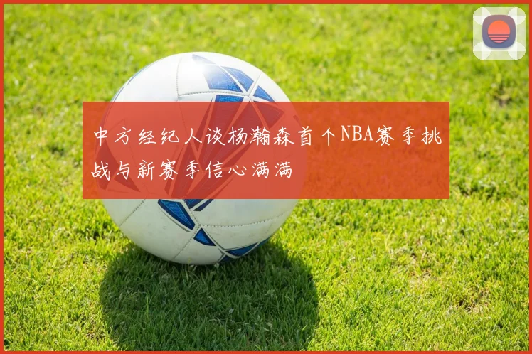 中方经纪人谈杨瀚森首个NBA赛季挑战与新赛季信心满满