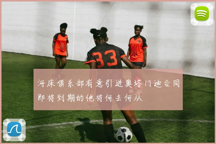 河床俱乐部有意引进奥塔门迪合同即将到期的他将何去何从