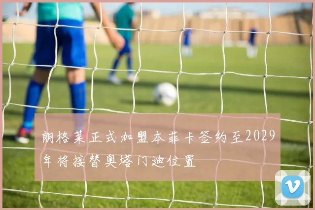 朗格莱正式加盟本菲卡签约至2029年将接替奥塔门迪位置