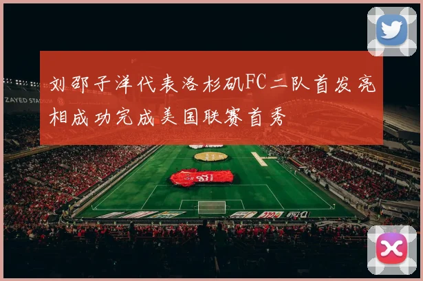 刘邵子洋代表洛杉矶FC二队首发亮相成功完成美国联赛首秀