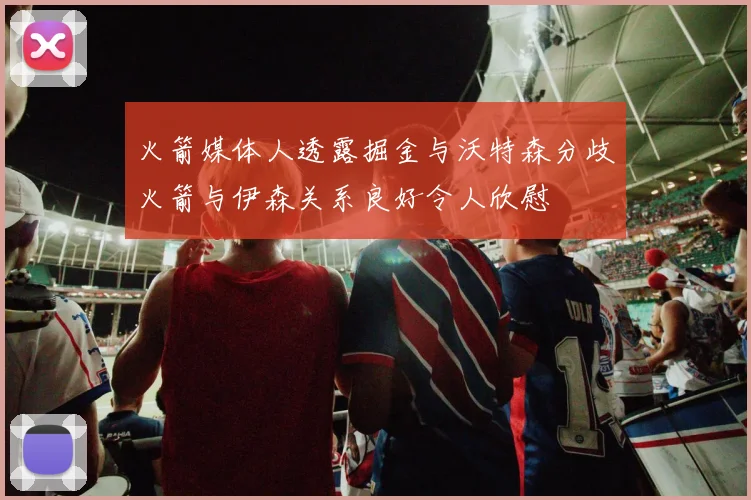 火箭媒体人透露掘金与沃特森分歧火箭与伊森关系良好令人欣慰