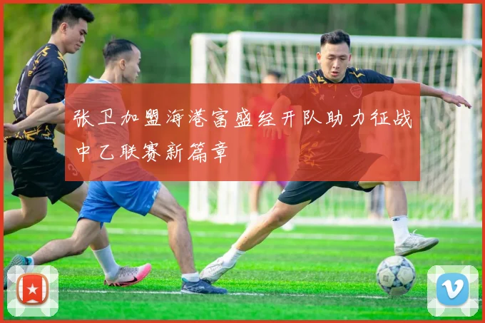 张卫加盟海港富盛经开队助力征战中乙联赛新篇章
