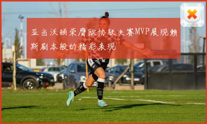 亚当沃顿荣膺欧协联决赛MVP展现赖斯剧本般的精彩表现