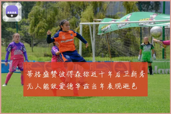 蒂格盛赞彼得森称近十年后卫新秀无人能敌爱德华兹当年表现逊色