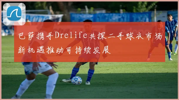 巴萨携手Drelife共探二手球衣市场新机遇推动可持续发展