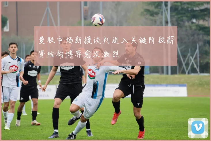 曼联中场新援谈判进入关键阶段薪资结构博弈愈发激烈