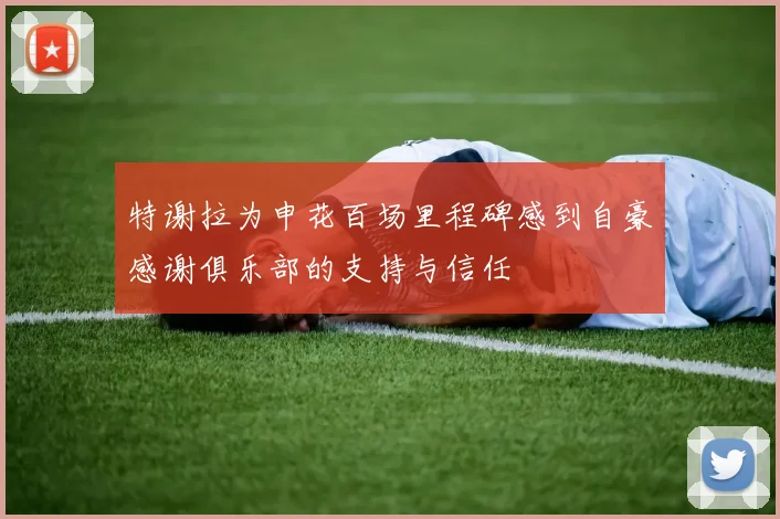 特谢拉为申花百场里程碑感到自豪感谢俱乐部的支持与信任