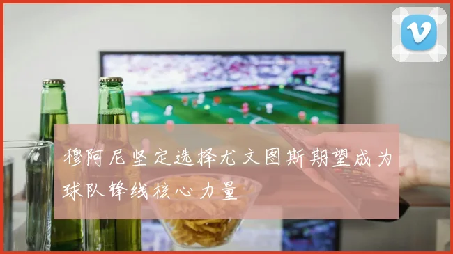 穆阿尼坚定选择尤文图斯期望成为球队锋线核心力量