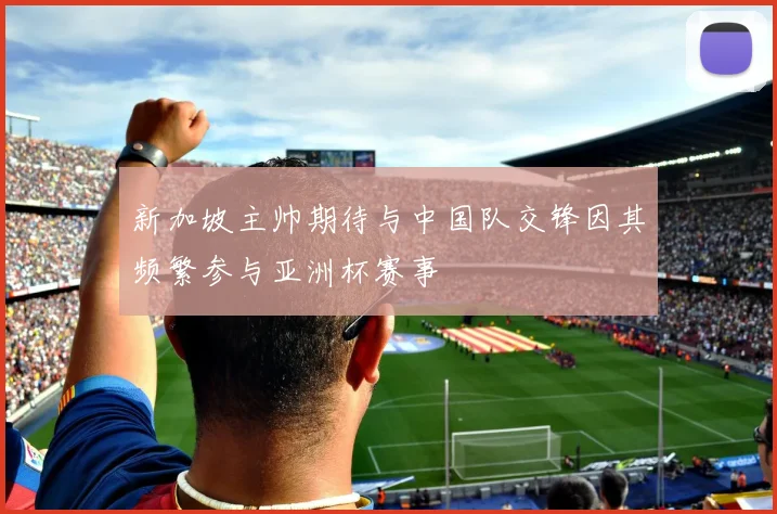 新加坡主帅期待与中国队交锋因其频繁参与亚洲杯赛事