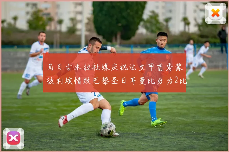 乌日古木拉社媒庆祝法女甲首秀蒙彼利埃惜败巴黎圣日耳曼比分为2比3