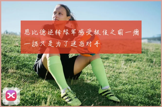 恩比德逆转绿军感受极佳之前一瘸一拐只是为了迷惑对手