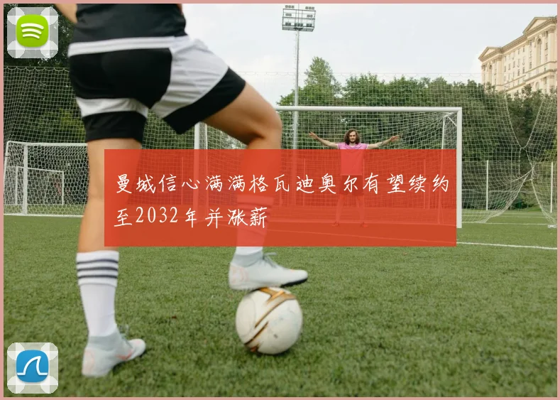 曼城信心满满格瓦迪奥尔有望续约至2032年并涨薪