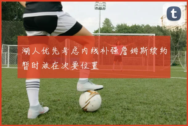 湖人优先考虑内线补强詹姆斯续约暂时放在次要位置