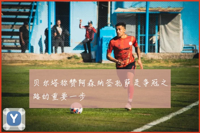 贝尔塔称赞阿森纳签孔萨是争冠之路的重要一步