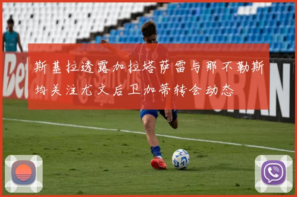 斯基拉透露加拉塔萨雷与那不勒斯均关注尤文后卫加蒂转会动态