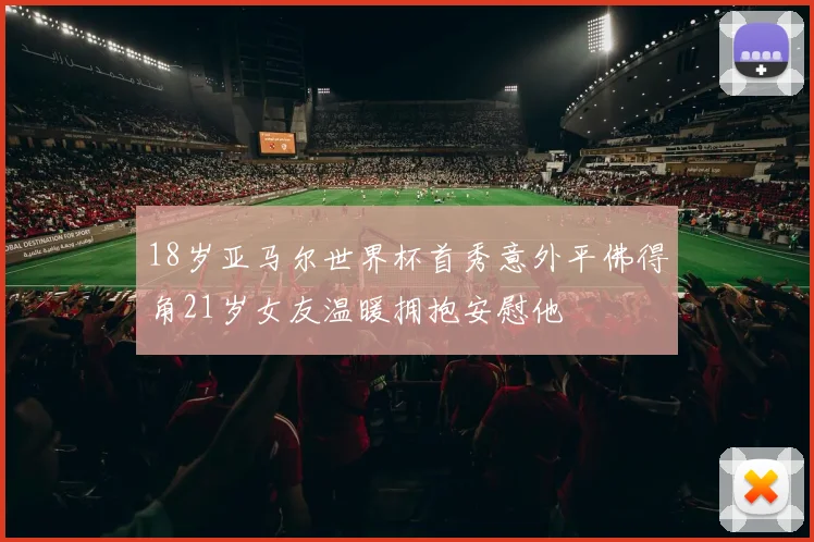 18岁亚马尔世界杯首秀意外平佛得角21岁女友温暖拥抱安慰他