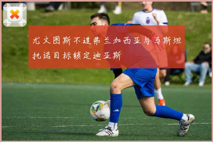 尤文图斯不追弗兰加西亚与马斯坦托诺目标锁定迪亚斯