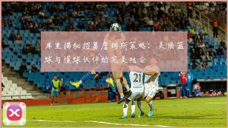 库里揭秘招募詹姆斯策略：美丽篮球与懂球伙伴的完美结合